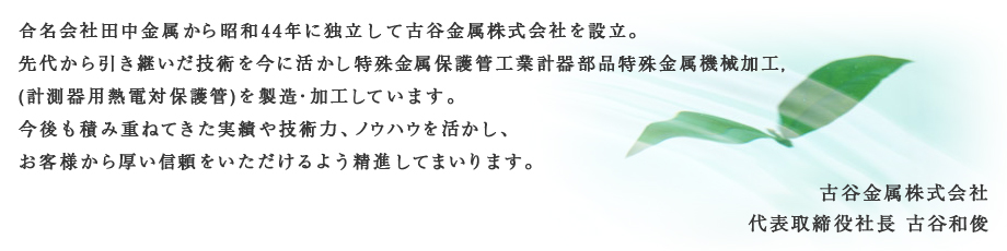 合名会社田中金属から昭和44年に独立して古谷金属株式会社を設立。先代から引き継いだ技術を今に活かし特殊金属保護管工業計器部品特殊金属機械加工,(計測器用熱電対保護管)を製造・加工しています。今後も積み重ねてきた実績や技術力、ノウハウを活かし、お客様から厚い信頼をいただけるよう精進してまいります。古谷金属株式会社代表取締役社長　古谷和俊