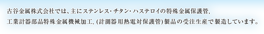 古谷金属株式会社では、主にステンレス・チタン・ハステロイの特殊金属保護管，工業計器部品特殊金属機械加工,(計測器用熱電対保護管)製品の受注生産で製造しています。